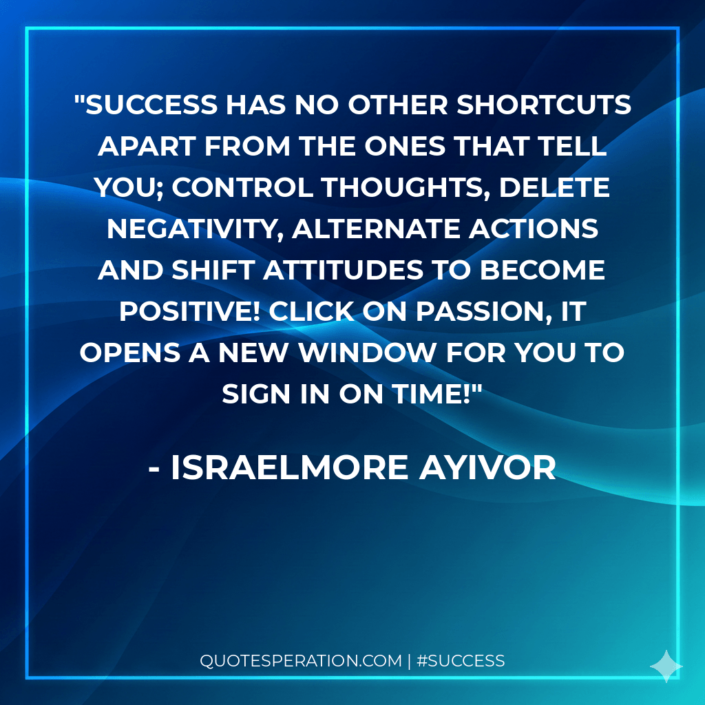 Success has no other shortcuts apart from the ones that tell you; control thoughts, delete negativity, alternate actions and shift attitudes to become positive! Click on passion, it opens a new window for you to sign in on time! - Israelmore Ayivor