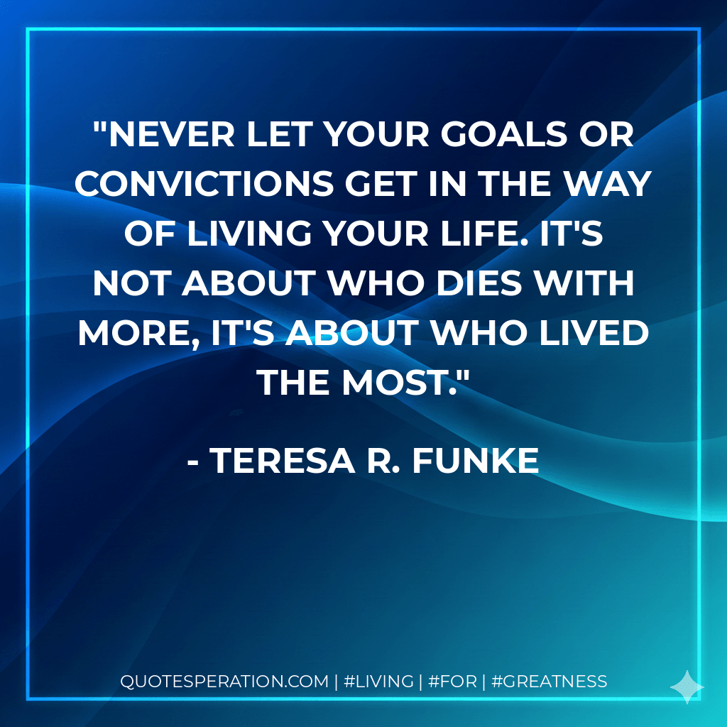 Never let your goals or convictions get in the way of living your life. It's not about who dies with more, it's about who lived the most. - Teresa R. Funke