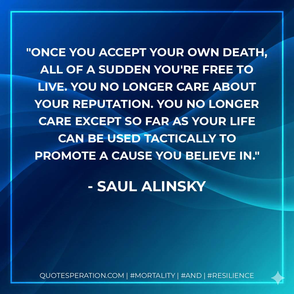 Once you accept your own death, all of a sudden you're free to live. You no longer care about your reputation. You no longer care except so far as your life can be used tactically to promote a cause you believe in. - Saul Alinsky