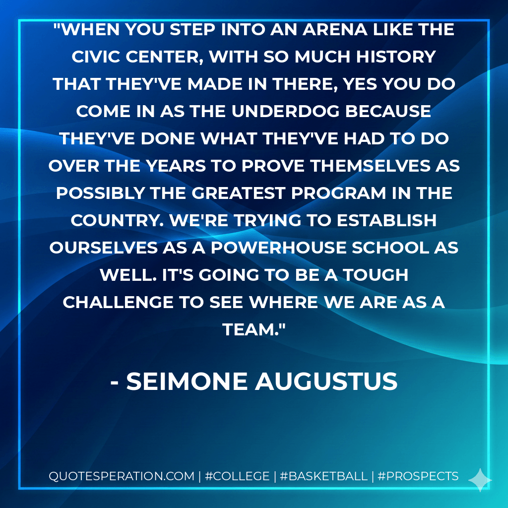 When you step into an arena like the Civic Center, with so much history that they've made in there, yes you do come in as the underdog because they've done what they've had to do over the years to prove themselves as possibly the greatest program in the country. We're trying to establish ourselves as a powerhouse school as well. It's going to be a tough challenge to see where we are as a team. - Seimone Augustus