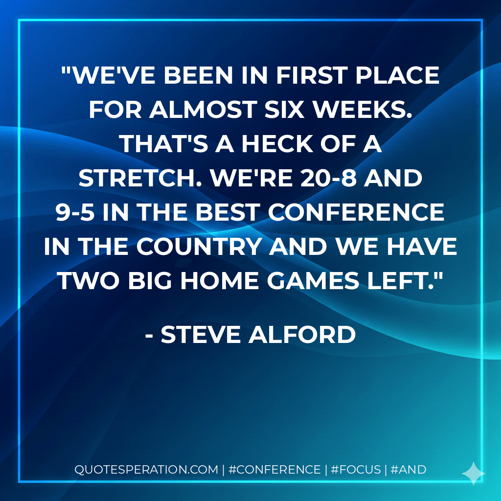 We've been in first place for almost six weeks. That's a heck of a stretch. We're 20-8 and 9-5 in the best conference in the country and we have two big home games left. - Steve Alford