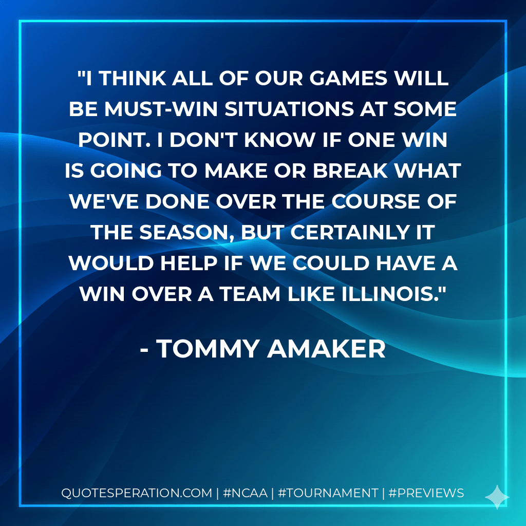 I think all of our games will be must-win situations at some point. I don't know if one win is going to make or break what we've done over the course of the season, but certainly it would help if we could have a win over a team like Illinois. - Tommy Amaker