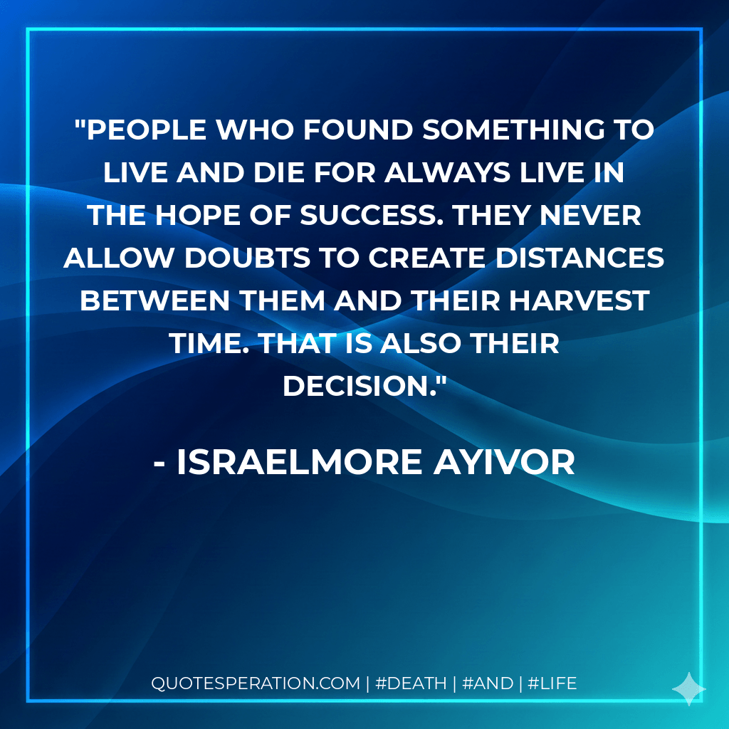 People who found something to live and die for always live in the hope of success. They never allow doubts to create distances between them and their harvest time. That is also their decision. - Israelmore Ayivor