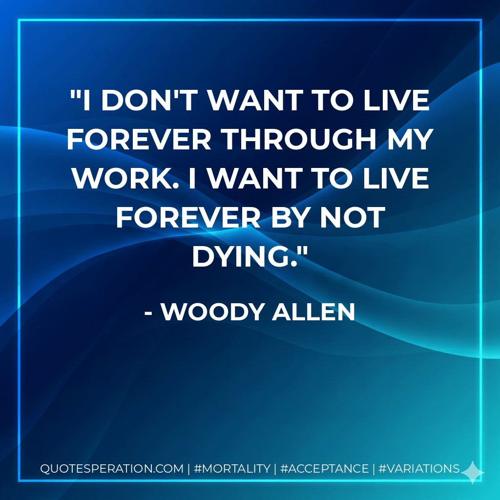 I don't want to live forever through my work. I want to live forever by not dying. - Woody Allen