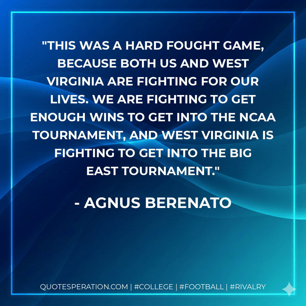 This was a hard fought game, because both us and West Virginia are fighting for our lives. We are fighting to get enough wins to get into the NCAA Tournament, and West Virginia is fighting to get into the Big East Tournament. - Agnus Berenato