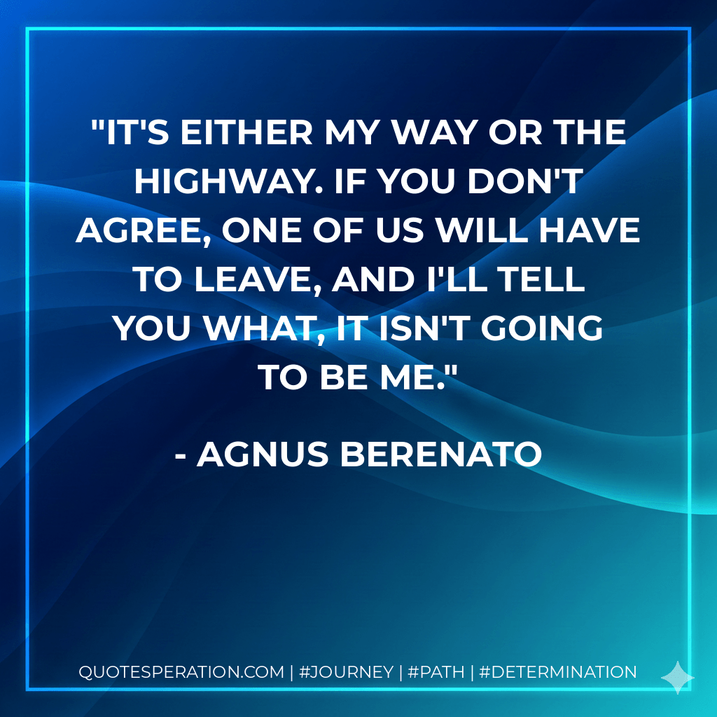 It's either my way or the highway. If you don't agree, one of us will have to leave, and I'll tell you what, it isn't going to be me. - Agnus Berenato
