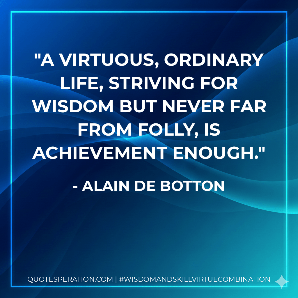 A virtuous, ordinary life, striving for wisdom but never far from folly, is achievement enough. - Alain de Botton