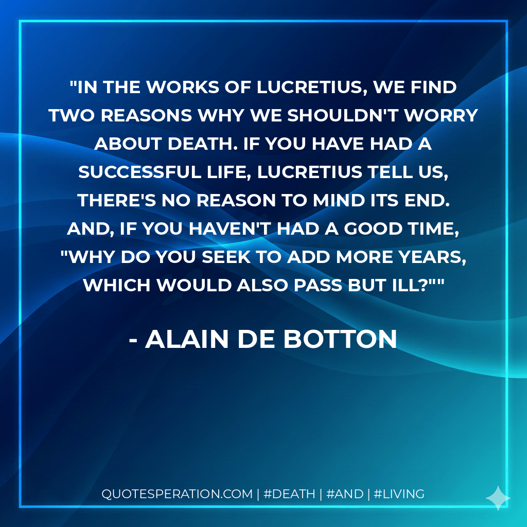 In the works of Lucretius, we find two reasons why we shouldn't worry about death. If you have had a successful life, Lucretius tell us, there's no reason to mind its end. And, if you haven't had a good time, "Why do you seek to add more years, which would also pass but ill?" - Alain de Botton