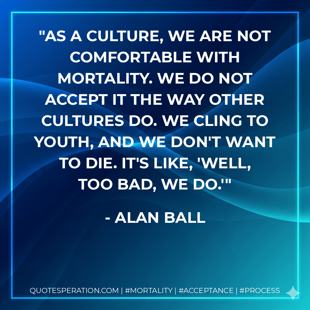 As a culture, we are not comfortable with mortality. We do not accept it the way other cultures do. We cling to youth, and we don't want to die. It's like, 'Well, too bad, we do.' - Alan Ball