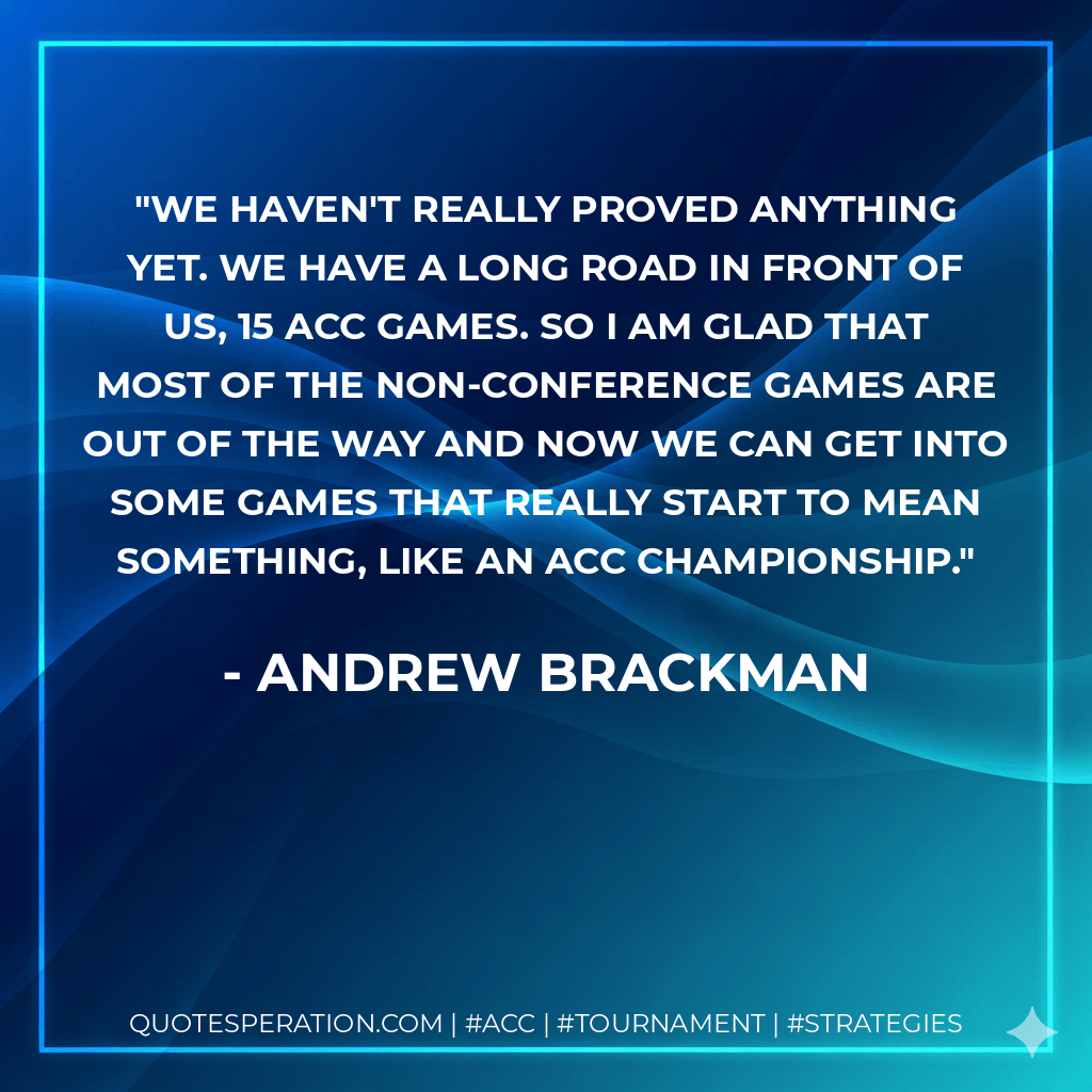 We haven't really proved anything yet. We have a long road in front of us, 15 ACC games. So I am glad that most of the non-conference games are out of the way and now we can get into some games that really start to mean something, like an ACC Championship. - Andrew Brackman