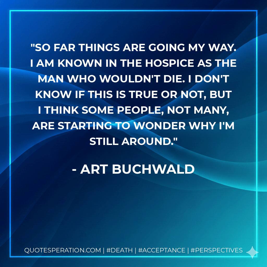 So far things are going my way. I am known in the hospice as The Man Who Wouldn't Die. I don't know if this is true or not, but I think some people, not many, are starting to wonder why I'm still around. - Art Buchwald