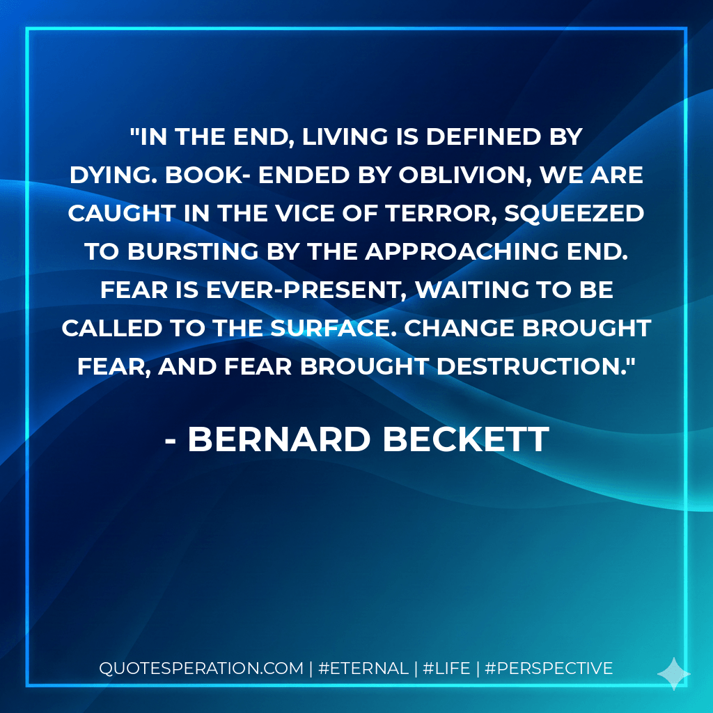 In the end, living is defined by dying. Book- ended by oblivion, we are caught in the vice of terror, squeezed to bursting by the approaching end. Fear is ever-present, waiting to be called to the surface. Change brought fear, and fear brought destruction. - Bernard Beckett