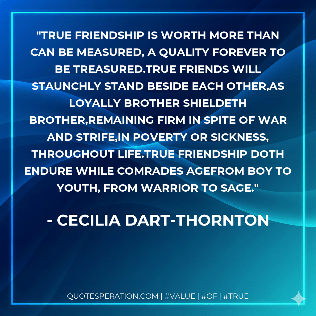 True friendship is worth more than can be measured, a quality forever to be treasured.True friends will staunchly stand beside each other,as loyally brother shieldeth brother,remaining firm in spite of war and strife,in poverty or sickness, throughout life.True friendship doth endure while comrades agefrom boy to youth, from warrior to sage. - Cecilia Dart-Thornton