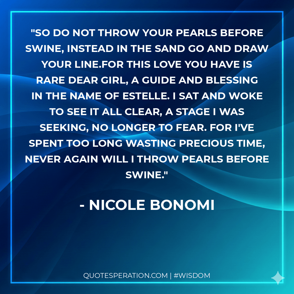 So do not throw your pearls before swine, Instead in the sand go and draw your line.For this love you have is rare dear girl, A guide and blessing in the name of Estelle. I sat and woke to see it all clear, A stage I was seeking, no longer to fear. For I've spent too long wasting precious time, Never again will I throw pearls before swine.