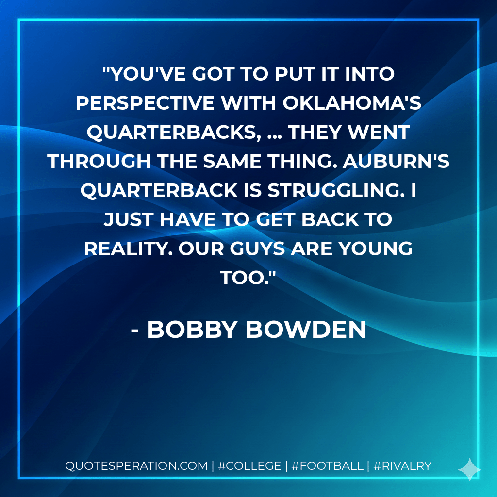 You've got to put it into perspective with Oklahoma's quarterbacks, ... They went through the same thing. Auburn's quarterback is struggling. I just have to get back to reality. Our guys are young too. - Bobby Bowden