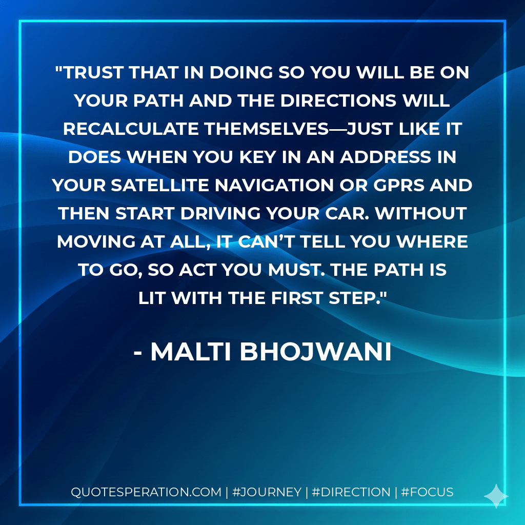 Trust that in doing so you will be on your path and the directions will recalculate themselves—just like it does when you key in an address in your satellite navigation or GPRS and then start driving your car. Without moving at all, it can’t tell you where to go, so act you must. The path is lit with the first step. - Malti Bhojwani