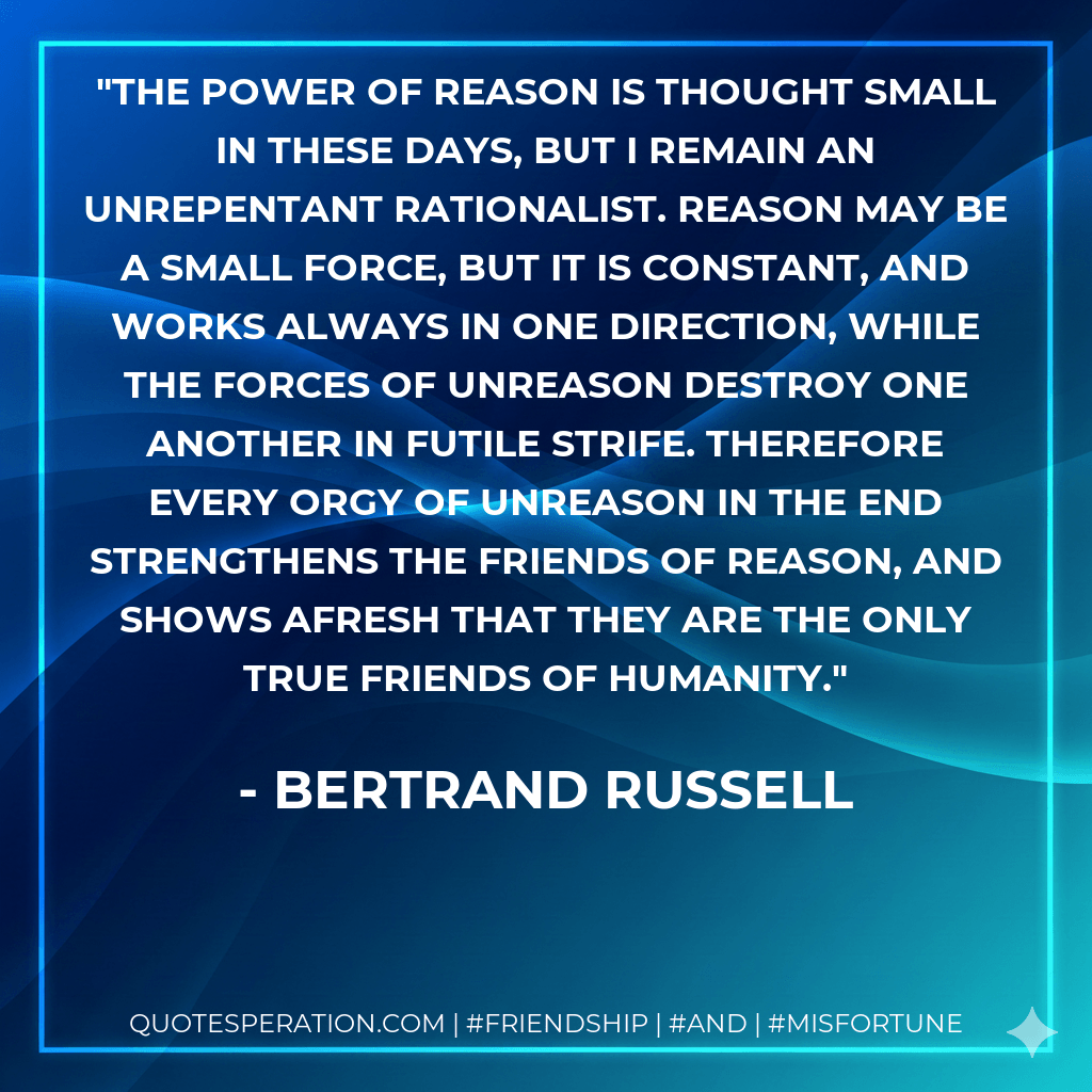 The power of reason is thought small in these days, but I remain an unrepentant rationalist. Reason may be a small force, but it is constant, and works always in one direction, while the forces of unreason destroy one another in futile strife. Therefore every orgy of unreason in the end strengthens the friends of reason, and shows afresh that they are the only true friends of humanity. - Bertrand Russell
