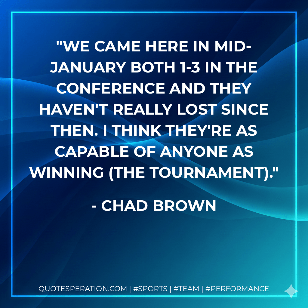 We came here in mid-January both 1-3 in the conference and they haven't really lost since then. I think they're as capable of anyone as winning (the tournament). - Chad Brown