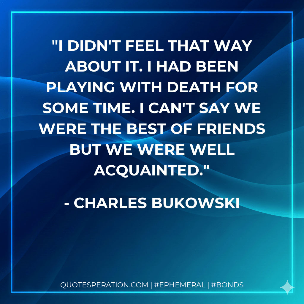 I didn't feel that way about it. I had been playing with death for some time. I can't say we were the best of friends but we were well acquainted. - Charles Bukowski