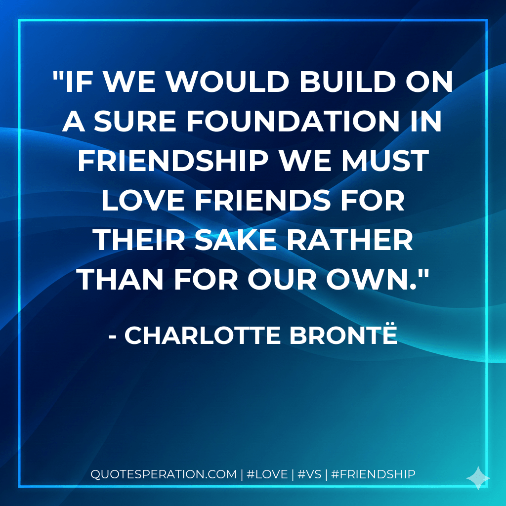 If we would build on a sure foundation in friendship we must love friends for their sake rather than for our own. - Charlotte Brontë