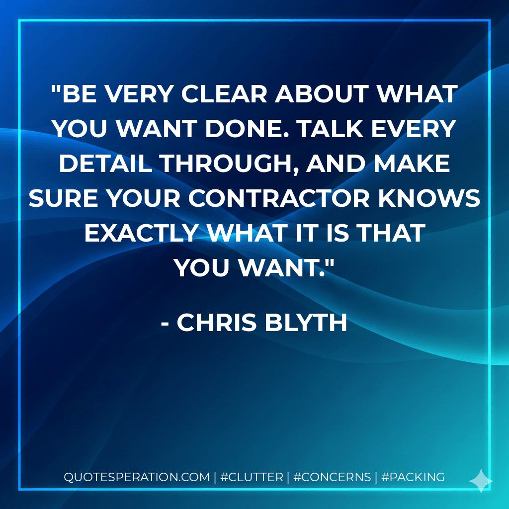 Be very clear about what you want done. Talk every detail through, and make sure your contractor knows exactly what it is that you want. - Chris Blyth