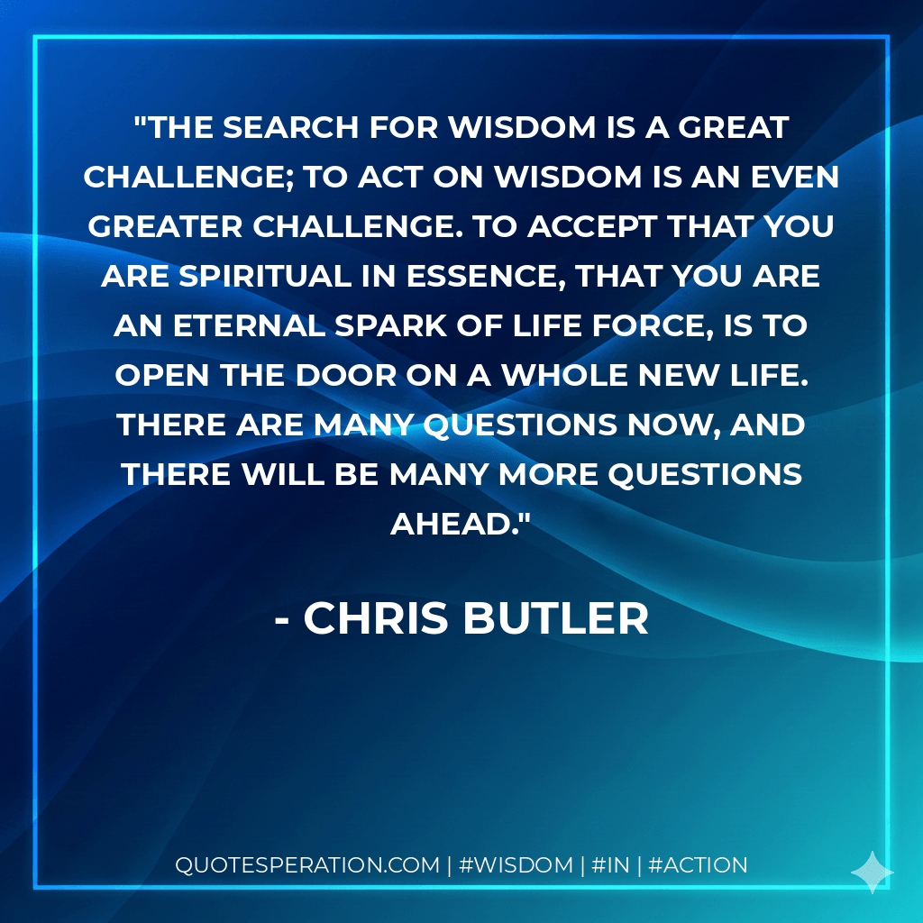 The search for wisdom is a great challenge; to act on wisdom is an even greater challenge. To accept that you are spiritual in essence, that you are an eternal spark of life force, is to open the door on a whole new life. There are many questions now, and there will be many more questions ahead. - Chris Butler