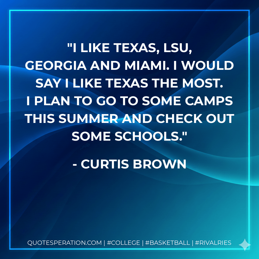 I like Texas, LSU, Georgia and Miami. I would say I like Texas the most. I plan to go to some camps this summer and check out some schools. - Curtis Brown