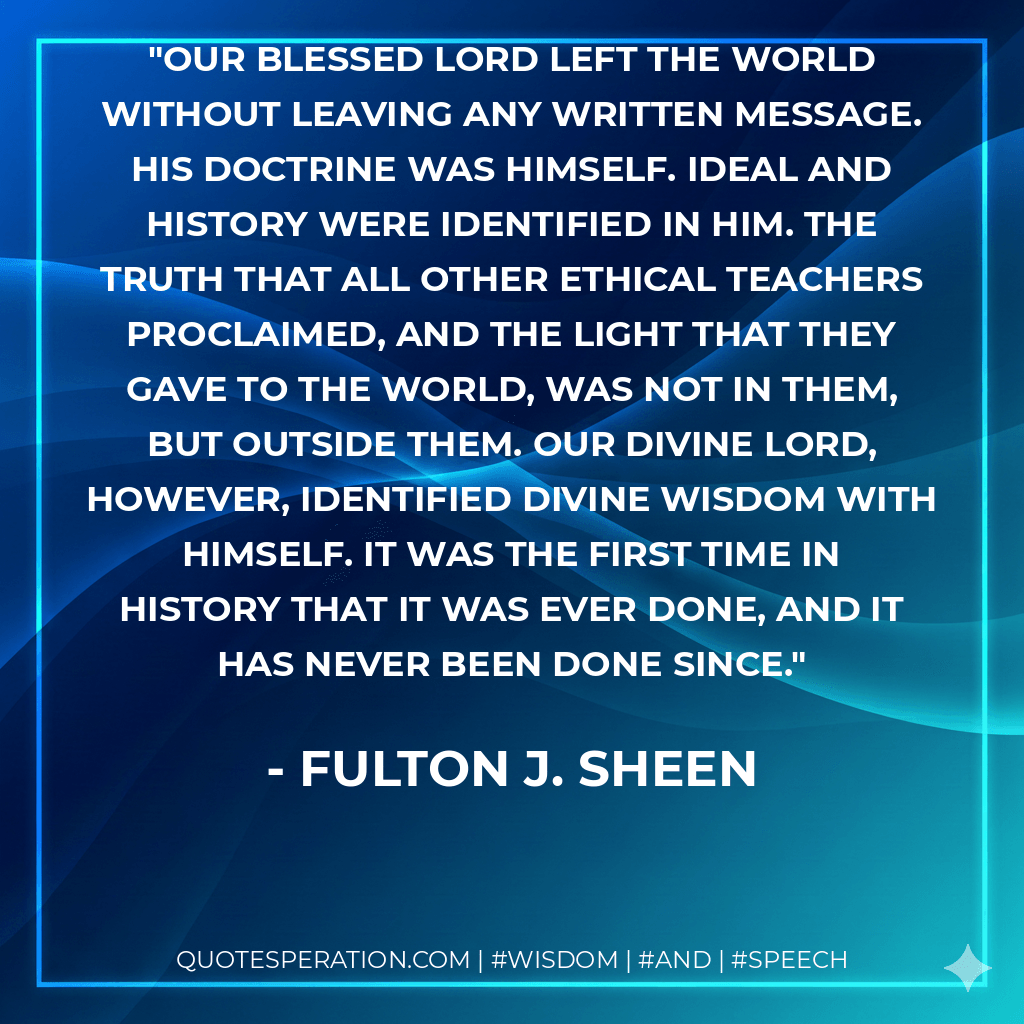 Our Blessed Lord left the world without leaving any written message. His doctrine was Himself. Ideal and History were identified in Him. The truth that all other ethical teachers proclaimed, and the light that they gave to the world, was not IN them, but OUTSIDE them. Our Divine Lord, however, identified Divine Wisdom with Himself. It was the first time in history that it was ever done, and it has never been done since. - Fulton J. Sheen